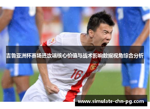 吉鲁亚洲杯赛场进攻端核心价值与战术影响数据视角综合分析 吉鲁亚洲杯赛场进攻端核心价值与战术影响数据视角综合分析