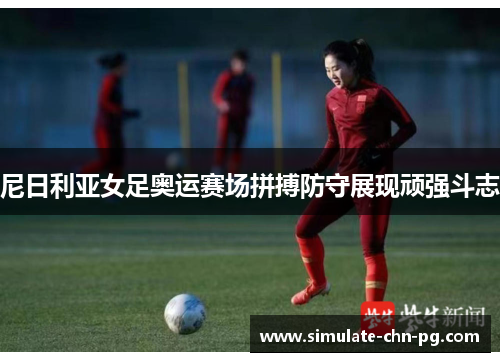 尼日利亚女足奥运赛场拼搏防守展现顽强斗志 尼日利亚女足奥运赛场拼搏防守展现顽强斗志
