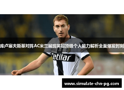 库卢塞夫斯基对阵AC米兰展现英超顶级个人能力解析全面爆发时刻 库卢塞夫斯基对阵AC米兰展现英超顶级个人能力解析全面爆发时刻