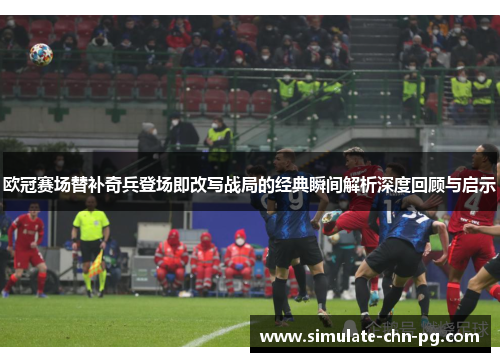 欧冠赛场替补奇兵登场即改写战局的经典瞬间解析深度回顾与启示 欧冠赛场替补奇兵登场即改写战局的经典瞬间解析深度回顾与启示