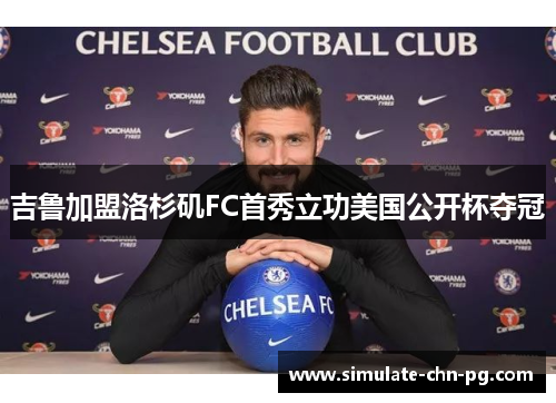 吉鲁加盟洛杉矶FC首秀立功美国公开杯夺冠 吉鲁加盟洛杉矶FC首秀立功美国公开杯夺冠