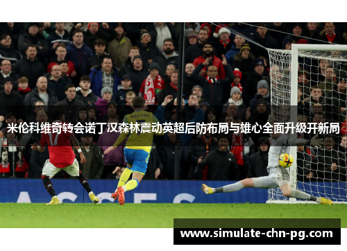 米伦科维奇转会诺丁汉森林震动英超后防布局与雄心全面升级开新局