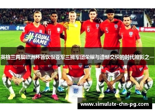 英格兰两届欧洲杯皆饮恨亚军三狮军团荣耀与遗憾交织的时代缩影之一 英格兰两届欧洲杯皆饮恨亚军三狮军团荣耀与遗憾交织的时代缩影之一