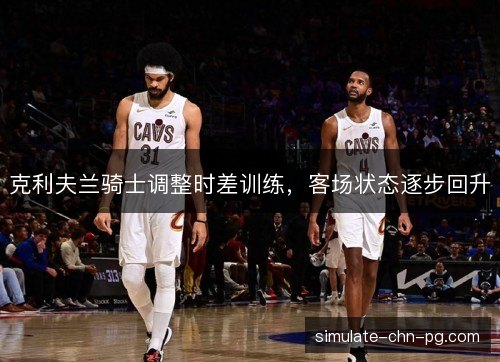 克利夫兰骑士调整时差训练，客场状态逐步回升